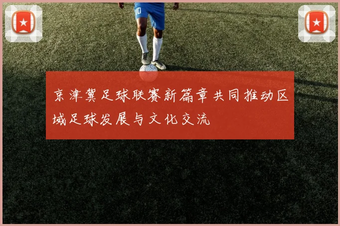 京津冀足球联赛新篇章共同推动区域足球发展与文化交流