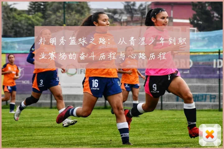 朴明秀篮球之路：从青涩少年到职业赛场的奋斗历程与心路历程