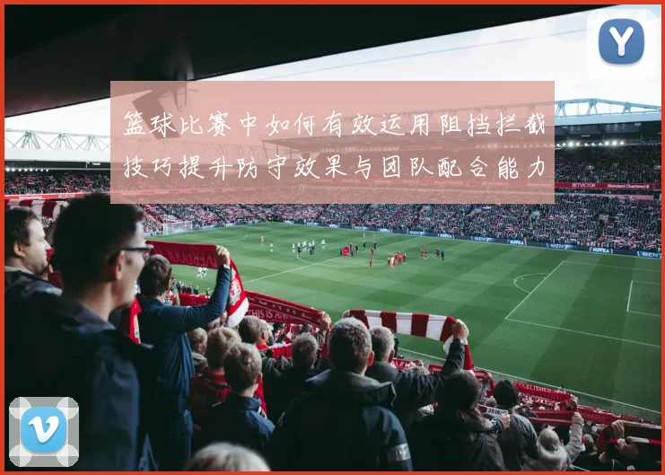 篮球比赛中如何有效运用阻挡拦截技巧提升防守效果与团队配合能力