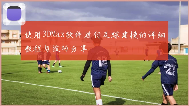 使用3DMax软件进行足球建模的详细教程与技巧分享