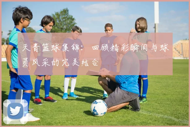 天青篮球集锦：回顾精彩瞬间与球员风采的完美结合