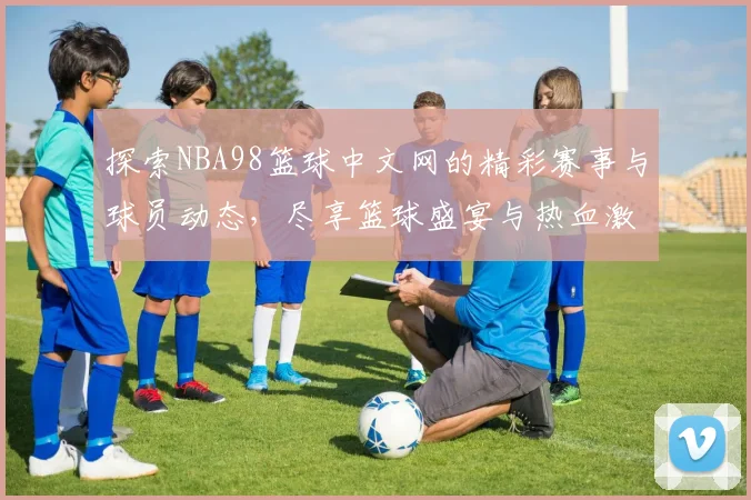 探索NBA98篮球中文网的精彩赛事与球员动态，尽享篮球盛宴与热血激情